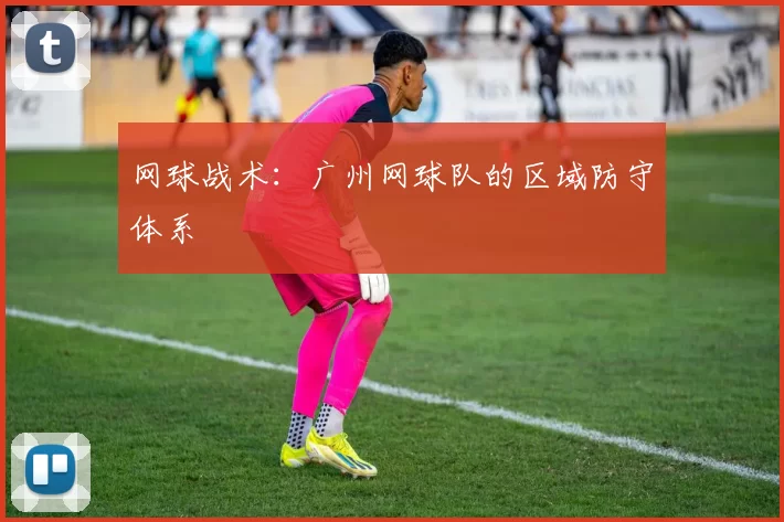 网球战术：广州网球队的区域防守体系