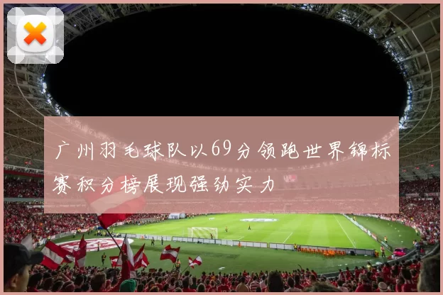 广州羽毛球队以69分领跑世界锦标赛积分榜展现强劲实力