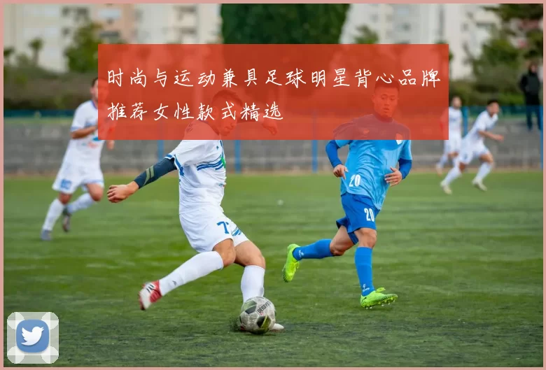 时尚与运动兼具足球明星背心品牌推荐女性款式精选
