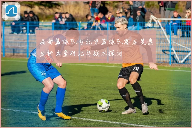成都篮球队与北京篮球队赛后复盘分析力量对比与战术探讨