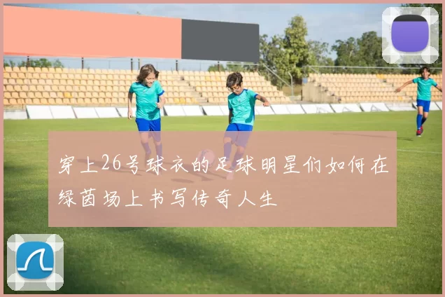 穿上26号球衣的足球明星们如何在绿茵场上书写传奇人生