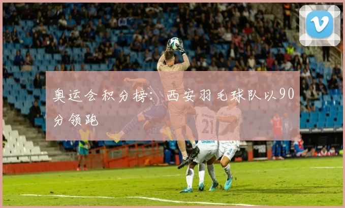 奥运会积分榜：西安羽毛球队以90分领跑
